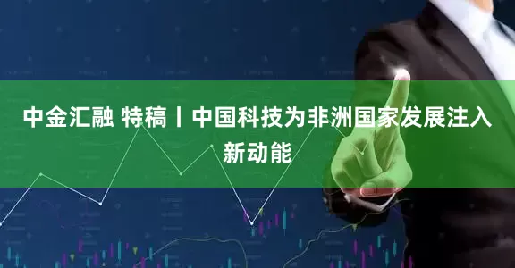 中金汇融 特稿丨中国科技为非洲国家发展注入新动能