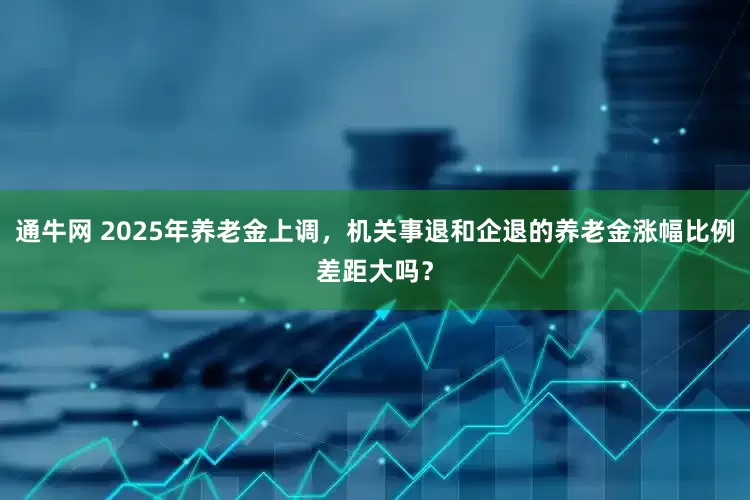 通牛网 2025年养老金上调，机关事退和企退的养老金涨幅比例差距大吗？