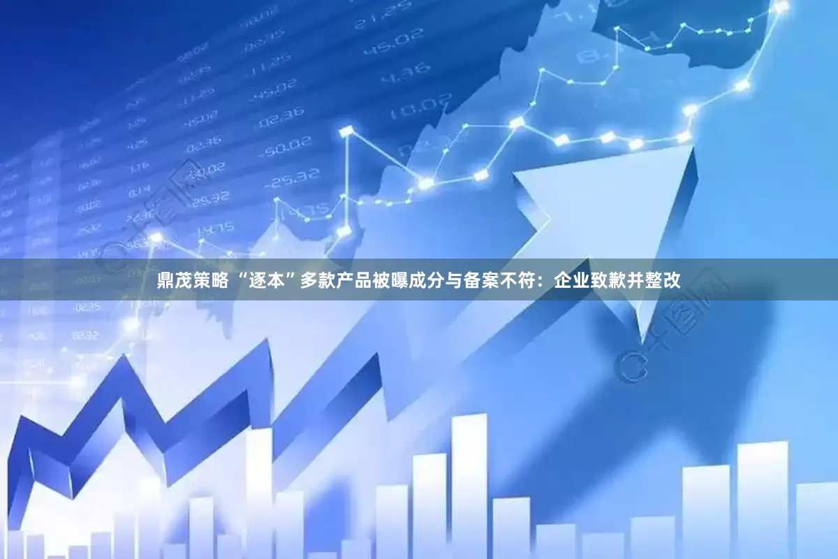 鼎茂策略 “逐本”多款产品被曝成分与备案不符：企业致歉并整改