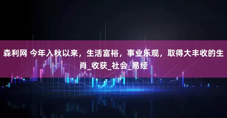 森利网 今年入秋以来，生活富裕，事业乐观，取得大丰收的生肖_收获_社会_易经