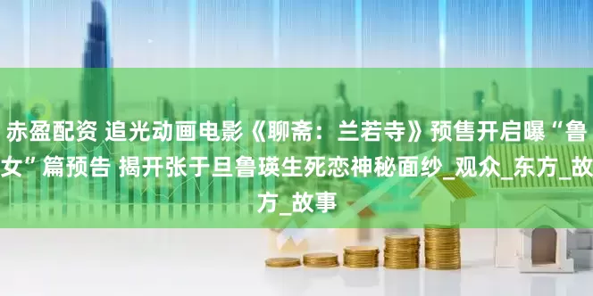 赤盈配资 追光动画电影《聊斋：兰若寺》预售开启曝“鲁公女”篇预告 揭开张于旦鲁瑛生死恋神秘面纱_观众_东方_故事