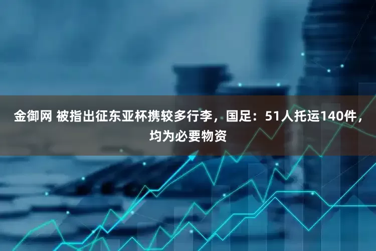 金御网 被指出征东亚杯携较多行李，国足：51人托运140件，均为必要物资