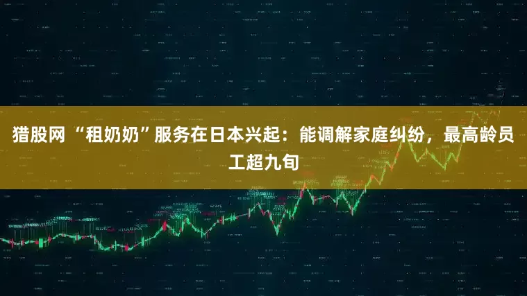 猎股网 “租奶奶”服务在日本兴起：能调解家庭纠纷，最高龄员工超九旬