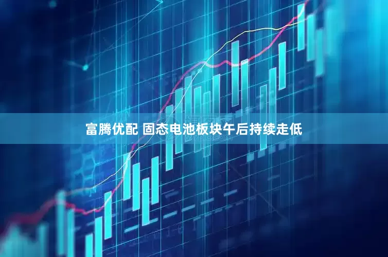 富腾优配 固态电池板块午后持续走低