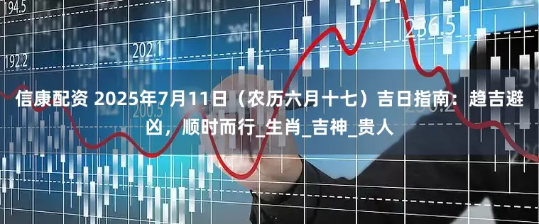 信康配资 2025年7月11日（农历六月十七）吉日指南：趋吉避凶，顺时而行_生肖_吉神_贵人
