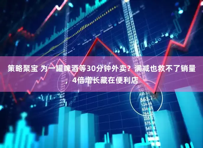 策略聚宝 为一罐啤酒等30分钟外卖？满减也救不了销量，4倍增长藏在便利店