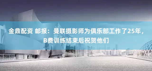 金鼎配资 邮报：曼联摄影师为俱乐部工作了25年，B费训练结束后祝贺他们