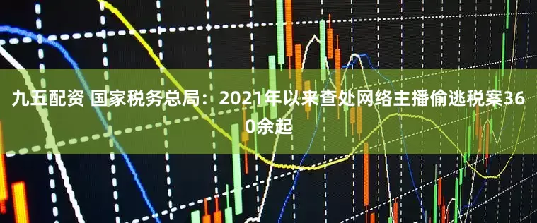 九五配资 国家税务总局：2021年以来查处网络主播偷逃税案360余起