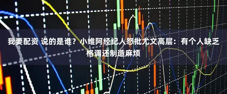 我要配资 说的是谁？小维阿经纪人怒批尤文高层：有个人缺乏格调还制造麻烦