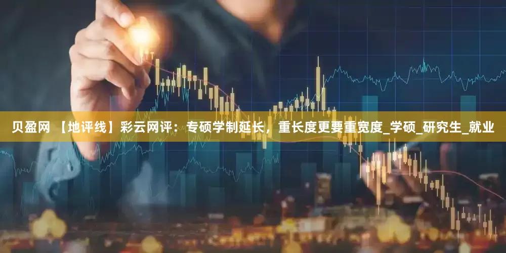 贝盈网 【地评线】彩云网评：专硕学制延长，重长度更要重宽度_学硕_研究生_就业