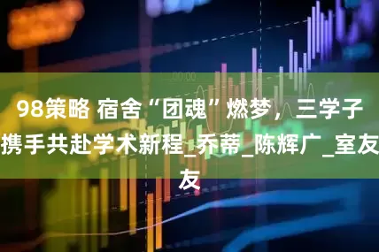 98策略 宿舍“团魂”燃梦，三学子携手共赴学术新程_乔蒂_陈辉广_室友