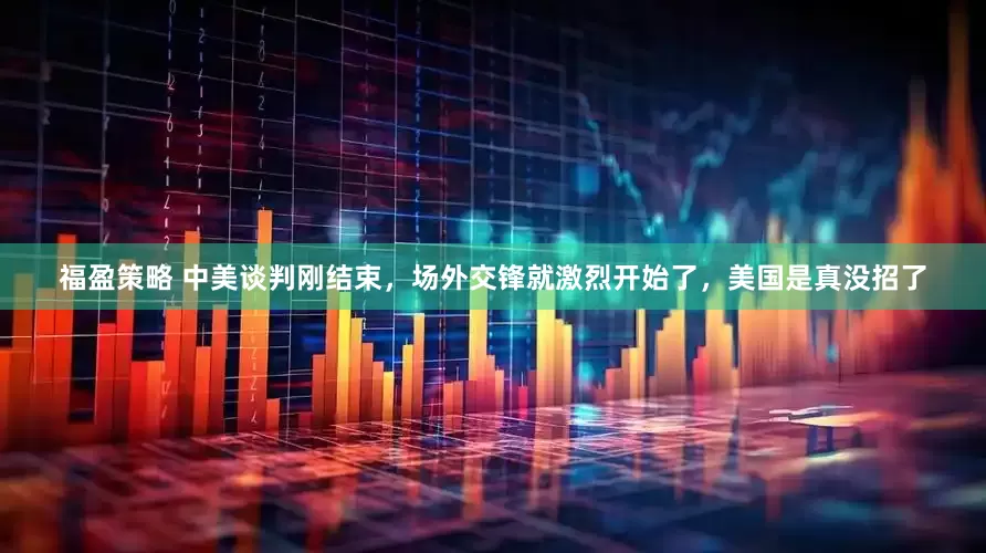 福盈策略 中美谈判刚结束，场外交锋就激烈开始了，美国是真没招了
