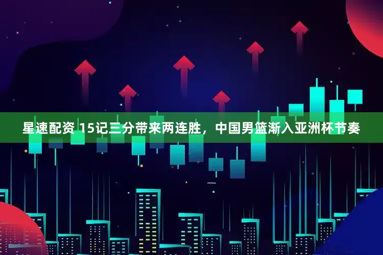 星速配资 15记三分带来两连胜，中国男篮渐入亚洲杯节奏