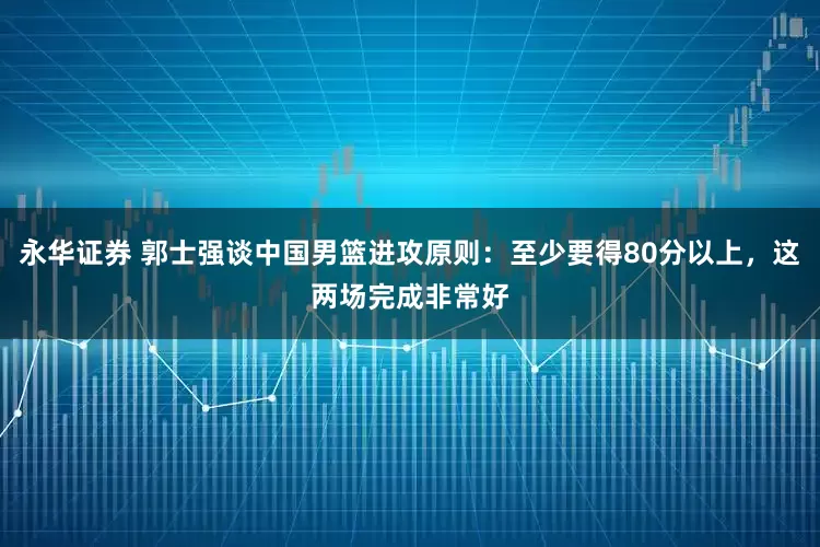 永华证券 郭士强谈中国男篮进攻原则：至少要得80分以上，这两场完成非常好