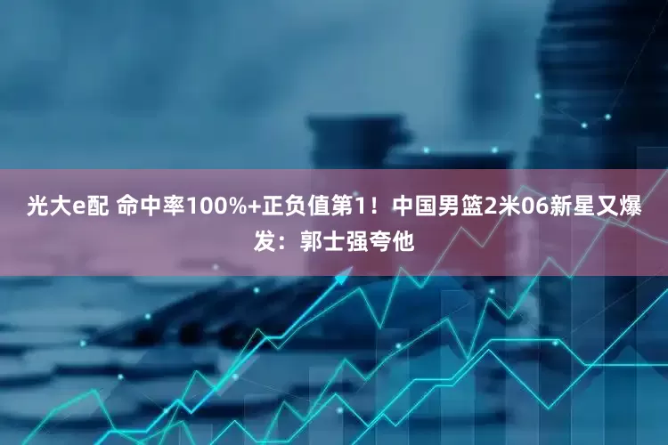 光大e配 命中率100%+正负值第1！中国男篮2米06新星又爆发：郭士强夸他