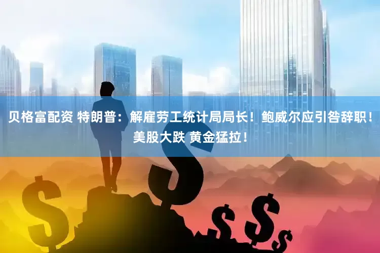 贝格富配资 特朗普：解雇劳工统计局局长！鲍威尔应引咎辞职！美股大跌 黄金猛拉！