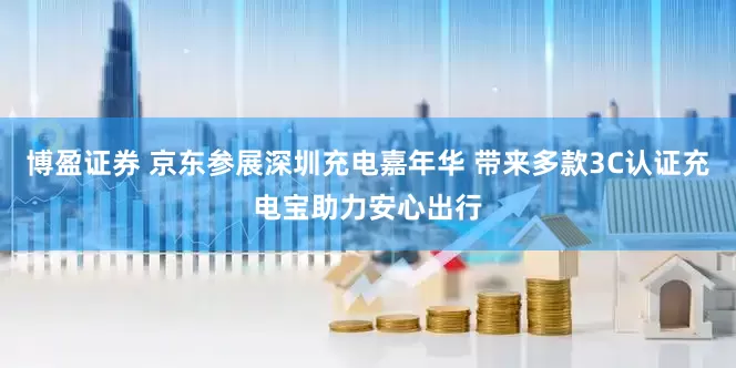 博盈证券 京东参展深圳充电嘉年华 带来多款3C认证充电宝助力安心出行