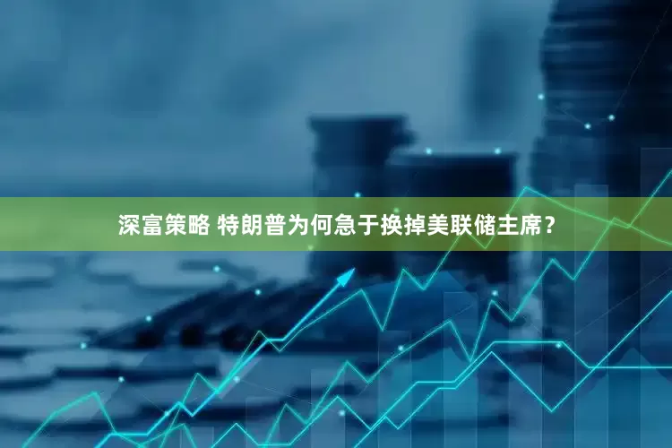 深富策略 特朗普为何急于换掉美联储主席？