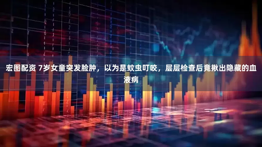 宏图配资 7岁女童突发脸肿，以为是蚊虫叮咬，层层检查后竟揪出隐藏的血液病