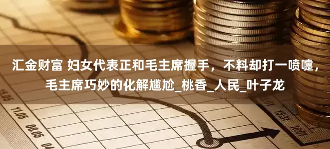 汇金财富 妇女代表正和毛主席握手，不料却打一喷嚏，毛主席巧妙的化解尴尬_桃香_人民_叶子龙