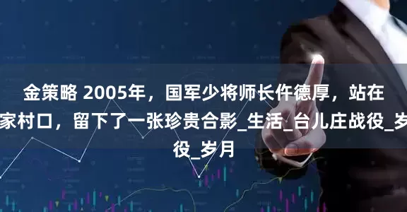 金策略 2005年，国军少将师长仵德厚，站在老家村口，留下了一张珍贵合影_生活_台儿庄战役_岁月