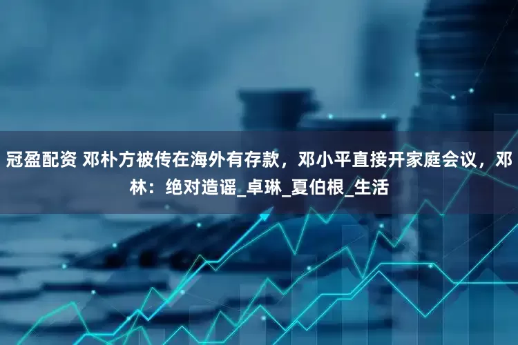 冠盈配资 邓朴方被传在海外有存款，邓小平直接开家庭会议，邓林：绝对造谣_卓琳_夏伯根_生活