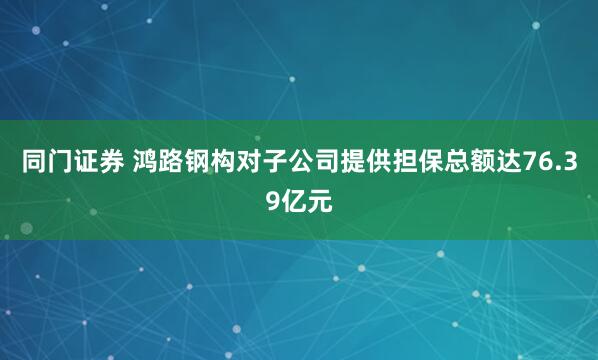 同门证券 鸿路钢构对子公司提供担保总额达76.39亿元