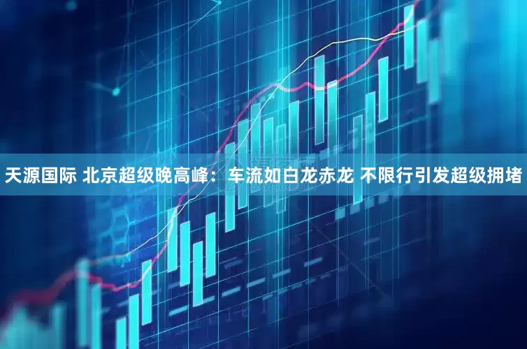 天源国际 北京超级晚高峰：车流如白龙赤龙 不限行引发超级拥堵