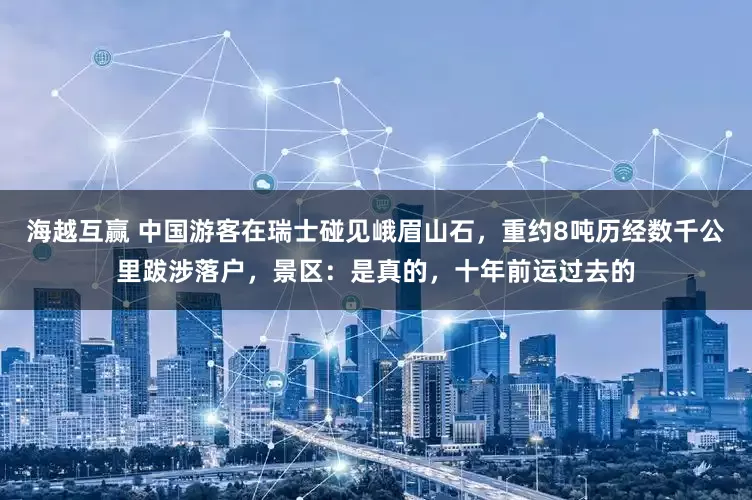 海越互赢 中国游客在瑞士碰见峨眉山石，重约8吨历经数千公里跋涉落户，景区：是真的，十年前运过去的