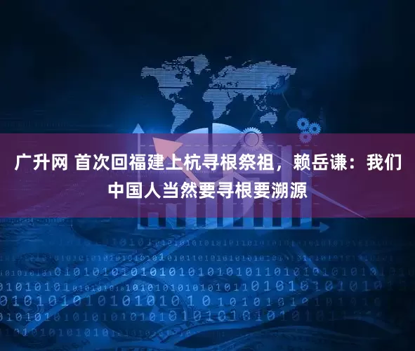 广升网 首次回福建上杭寻根祭祖,赖岳谦:我们中国人当然要寻根要溯源
