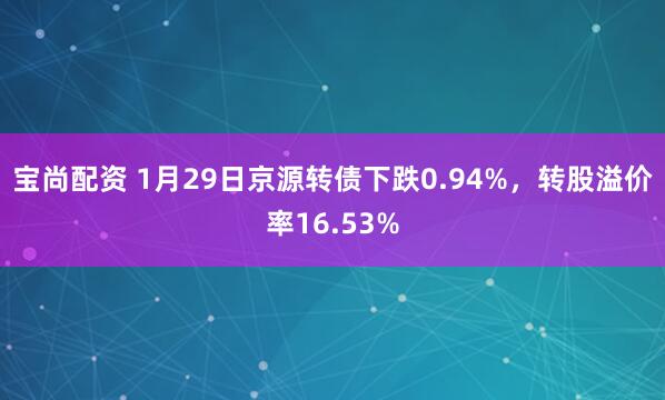 宝尚配资 1月29日京源转债下跌0.94%，转股溢价率16.53%