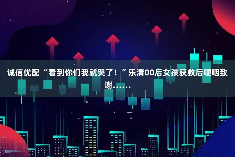 诚信优配 “看到你们我就哭了！”乐清00后女孩获救后哽咽致谢……