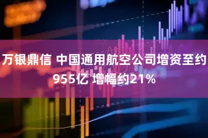 万银鼎信 中国通用航空公司增资至约955亿 增幅约21%