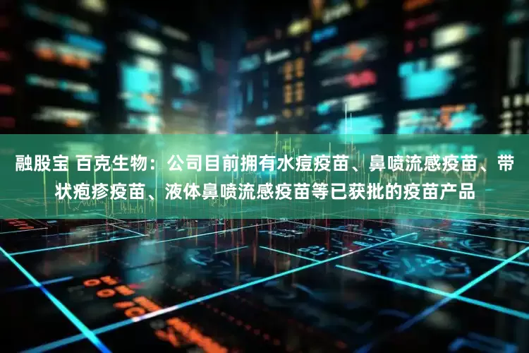 融股宝 百克生物：公司目前拥有水痘疫苗、鼻喷流感疫苗、带状疱疹疫苗、液体鼻喷流感疫苗等已获批的疫苗产品