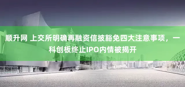 顺升网 上交所明确再融资信披豁免四大注意事项，一科创板终止IPO内情被揭开